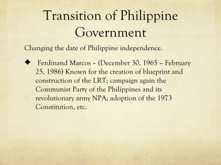 Transition of Philippine
           Government
Changing the date of Philippine independence.
 Ferdinand Marcos – (December 30, 1965 – February
   25, 1986) Known for the creation of blueprint and
   construction of the LRT; campaign again the
   Communist Party of the Philippines and its
   revolutionary army NPA; adoption of the 1973
   Constitution, etc.
 