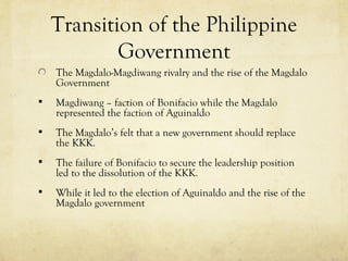 Transition of the Philippine
            Government
    The Magdalo-Magdiwang rivalry and the rise of the Magdalo
    Government
   Magdiwang – faction of Bonifacio while the Magdalo
    represented the faction of Aguinaldo
   The Magdalo’s felt that a new government should replace
    the KKK.
   The failure of Bonifacio to secure the leadership position
    led to the dissolution of the KKK.
   While it led to the election of Aguinaldo and the rise of the
    Magdalo government
 
