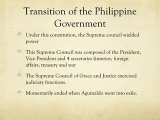 Transition of the Philippine
        Government
Under this constitution, the Supreme council wielded
power

This Supreme Council was composed of the President,
Vice President and 4 secretaries (interior, foreign
affairs, treasury and war

The Supreme Council of Grace and Justice exercised
judiciary functions.

Momentarily ended when Aguinaldo went into exile.
 
