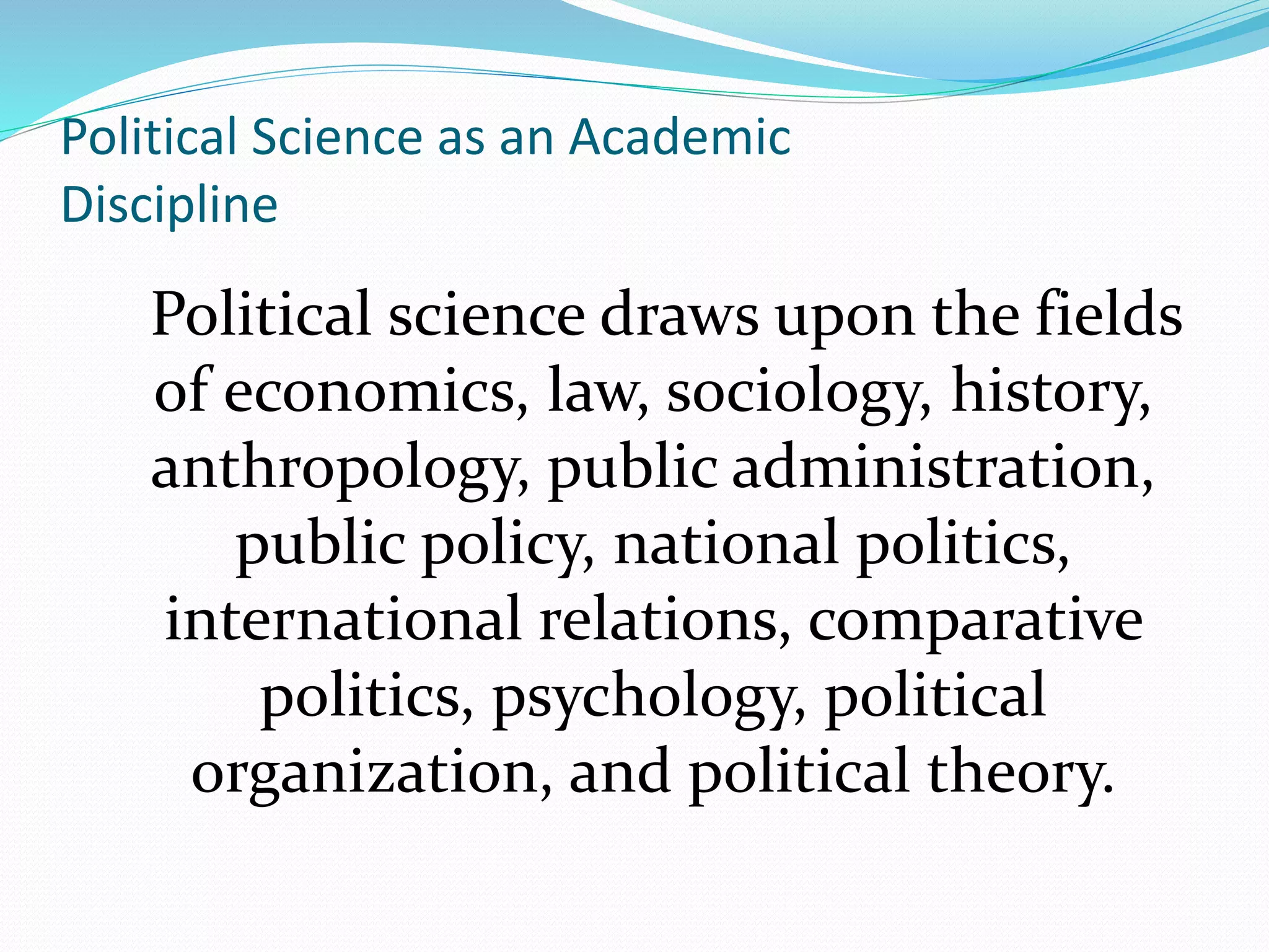 Political Science as an Academic
Discipline
Political science draws upon the fields
of economics, law, sociology, history,
anthropology, public administration,
public policy, national politics,
international relations, comparative
politics, psychology, political
organization, and political theory.
 