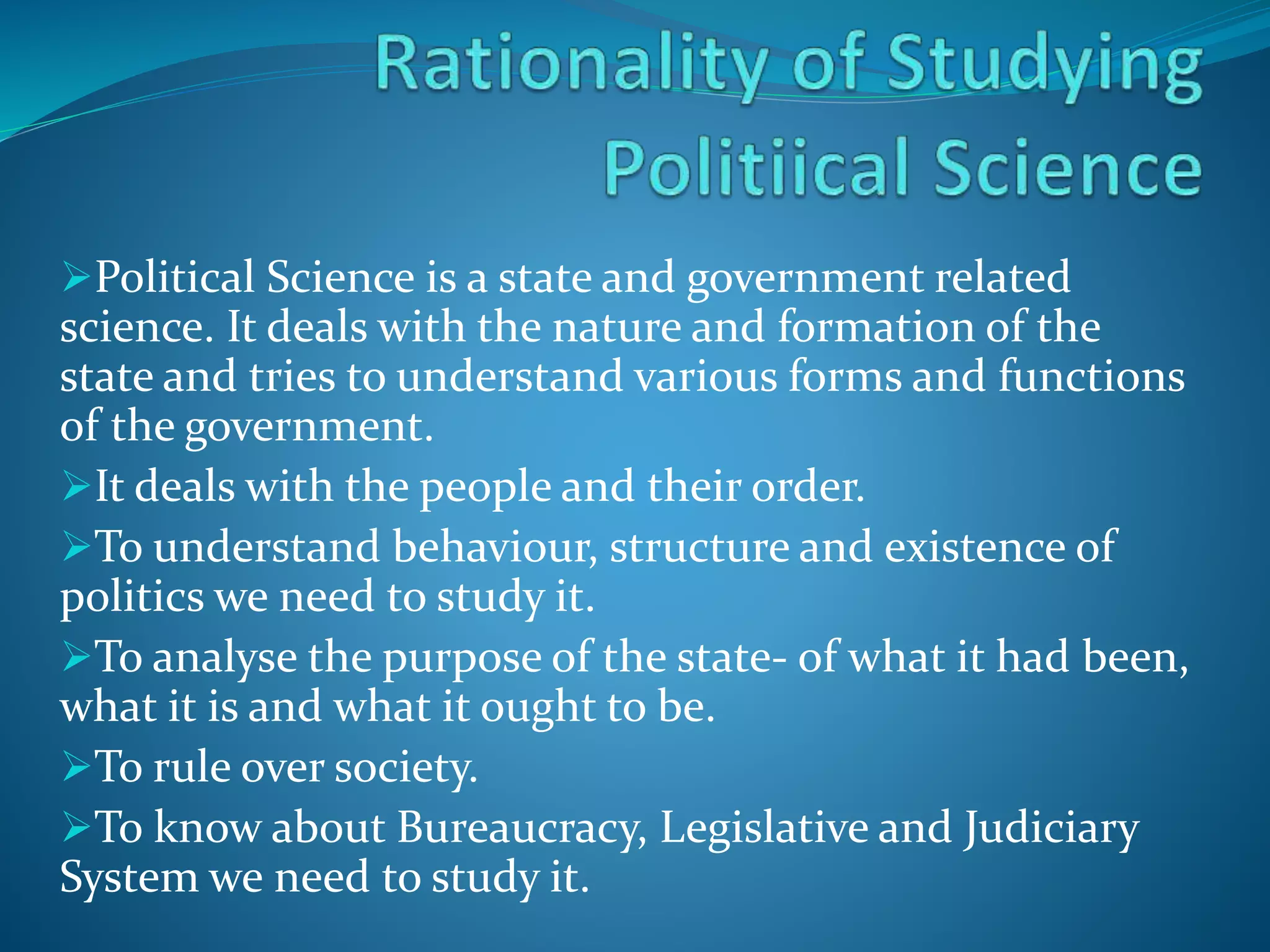 Political Science is a state and government related
science. It deals with the nature and formation of the
state and tries to understand various forms and functions
of the government.
It deals with the people and their order.
To understand behaviour, structure and existence of
politics we need to study it.
To analyse the purpose of the state- of what it had been,
what it is and what it ought to be.
To rule over society.
To know about Bureaucracy, Legislative and Judiciary
System we need to study it.
 