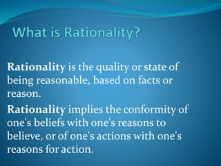 Rationality is the quality or state of
being reasonable, based on facts or
reason.
Rationality implies the conformity of
one's beliefs with one's reasons to
believe, or of one's actions with one's
reasons for action.
 