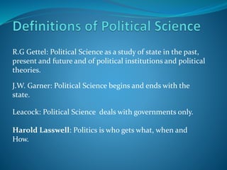 R.G Gettel: Political Science as a study of state in the past,
present and future and of political institutions and political
theories.
J.W. Garner: Political Science begins and ends with the
state.
Leacock: Political Science deals with governments only.
Harold Lasswell: Politics is who gets what, when and
How.
 