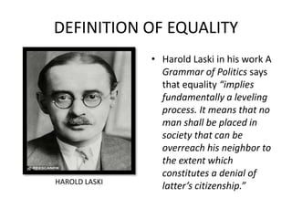DEFINITION OF EQUALITY
• Harold Laski in his work A
Grammar of Politics says
that equality “implies
fundamentally a leveling
process. It means that no
man shall be placed in
society that can be
overreach his neighbor to
the extent which
constitutes a denial of
latter’s citizenship.”HAROLD LASKI
 