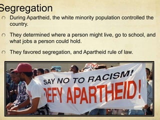 Segregation
During Apartheid, the white minority population controlled the
country.
They determined where a person might live, go to school, and
what jobs a person could hold.
They favored segregation, and Apartheid rule of law.
 