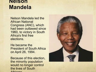 Nelson
Mandela
Nelson Mandela led the
African National
Congress (ANC), which
had been outlawed since
1960, to victory in South
Africa's first free
elections.
He became the
President of South Africa
on April 26, 1994.
Because of this election,
the minority population
would no longer control
the lives of South
 