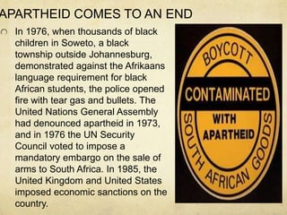 APARTHEID COMES TO AN END
In 1976, when thousands of black
children in Soweto, a black
township outside Johannesburg,
demonstrated against the Afrikaans
language requirement for black
African students, the police opened
fire with tear gas and bullets. The
United Nations General Assembly
had denounced apartheid in 1973,
and in 1976 the UN Security
Council voted to impose a
mandatory embargo on the sale of
arms to South Africa. In 1985, the
United Kingdom and United States
imposed economic sanctions on the
country.
 
