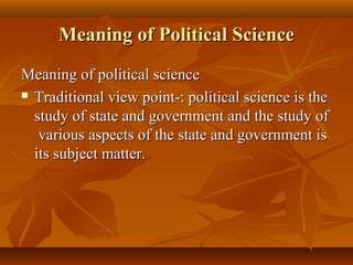 Meaning of Political ScienceMeaning of Political Science
Meaning of political scienceMeaning of political science
 Traditional view point-: political science is theTraditional view point-: political science is the
study of state and government and the study ofstudy of state and government and the study of
various aspects of the state and government isvarious aspects of the state and government is
its subject matter.its subject matter.
 
