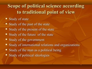 Scope of political science accordingScope of political science according
to traditional point of viewto traditional point of view
 Study of stateStudy of state
 Study of the past of the stateStudy of the past of the state
 Study of the present of the stateStudy of the present of the state
 Study of the future of the stateStudy of the future of the state
 Study of the governmentStudy of the government
 Study of international relations and organizationsStudy of international relations and organizations
 Study of the man as a political beingStudy of the man as a political being
 Study of political ideologiesStudy of political ideologies
 