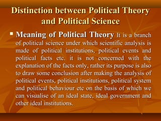 Distinction between Political TheoryDistinction between Political Theory
and Political Scienceand Political Science
 Meaning of Political TheoryMeaning of Political Theory It is a branchIt is a branch
of political science under which scientific analysis isof political science under which scientific analysis is
made of political institutions, political events andmade of political institutions, political events and
political facts etc. it is not concerned with thepolitical facts etc. it is not concerned with the
explanation of the facts only, rather its purpose is alsoexplanation of the facts only, rather its purpose is also
to draw some conclusion after making the analysis ofto draw some conclusion after making the analysis of
political events, political institutions, political systempolitical events, political institutions, political system
and political behaviour etc on the basis of which weand political behaviour etc on the basis of which we
can visualise of an ideal state, ideal government andcan visualise of an ideal state, ideal government and
other ideal institutions.other ideal institutions.
 