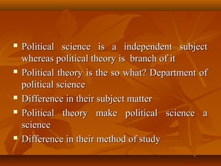  Political science is a independent subjectPolitical science is a independent subject
whereas political theory is branch of itwhereas political theory is branch of it
 Political theory is the so what? Department ofPolitical theory is the so what? Department of
political sciencepolitical science
 Difference in their subject matterDifference in their subject matter
 Political theory make political science aPolitical theory make political science a
sciencescience
 Difference in their method of studyDifference in their method of study
 