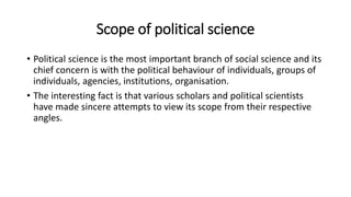 Scope of political science
• Political science is the most important branch of social science and its
chief concern is with the political behaviour of individuals, groups of
individuals, agencies, institutions, organisation.
• The interesting fact is that various scholars and political scientists
have made sincere attempts to view its scope from their respective
angles.
 