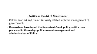 Politics as the Art of Government:
• Politics is an art and the art is closely related with the management of
government.
• Researchers have found that in ancient Greek polity politics took
place and in those days politics meant management and
administration of Polity.
 