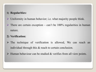 1) Regularities:
 Uniformity in human behavior; i.e. what majority people think.
 There are certain exception – can’t be 100% regularities in human
nature.
2) Verification:
 The technique of verification is allowed, We can reach an
individual through this & reach to certain conclusion.
 Human behaviour can be studied & verifies from all view points.
 