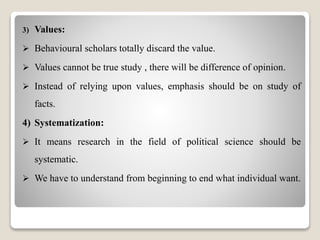 3) Values:
 Behavioural scholars totally discard the value.
 Values cannot be true study , there will be difference of opinion.
 Instead of relying upon values, emphasis should be on study of
facts.
4) Systematization:
 It means research in the field of political science should be
systematic.
 We have to understand from beginning to end what individual want.
 