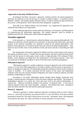 [School of Distance Education]
Approaches to the study of Political Science
According to Van Dyke , the word " 'approach' is define to denote the criteria employed in
selecting the questions to ask and the data to consider in political inquiry." In political science
different scholars and students employ different criteria in order to analyse the data and find out
the answers of the questions. These criteria have been designated as approach.
Alan Ball in his 'Modern Politics and Government ' has categorised the approaches into
traditional and modern or new approaches.
In the traditional approaches include under the following : (a) Normative (b) Philosophical
(c) Historical,and (d) Institutional approaches. The modern approach could be divided as
(a)Behavioural (b) Post –Behavioural ,and (c) Marxian approaches.
Normative approach
In the normative or classical period, political problems were analysed philosophically. The
method was deductive and the approach was normative. In this period the ethical basis and moral
purpose of the political community was analysed in detail by the political philosophers. The
purpose of this approach is to clarify the words and terms used by the political philosophers. They
spent too much of their times on the problems of ends and means and also in describing the ideal
state.
The interpretation of normative approach in political activities evokes intersts in the mind of
the students of political science. It studies the state, government, and man on political being is fully
mixed with the pursuit of certin goals, morals, truths, or high principles. The writings of Plato,
Hobbes, Locke, Bentham and Hegel have the characteristics of the classical period. They were
very particular in finding the standards or values of life like justice, freedom and happiness.
Philosophical Approach
Philosophical approach is another traditional or classical approach to the study of political
science. It is one of the oldest approaches to the study of politics and also known as speculative or
ethical or metaphysical approach. The philosophical approach attempts to find the truths of political
events or incidents. . It is mainly concerned with the analysis of the nature and fundamental
attributes of the state, the concept of political obligations, the nature of political authority and other
problems of philosophical in nature.
According to Van Dyke "philosophy denotes thought about thought. Somewhat more
broadly, it denotes general conceptions of ends and means, purposes and method". The purpose of
philosophical approach is to clarify the words and terms used by the political philosophers. It
explores the objective of political writings or the purpose of political writer. It also aims to
enhance linguistic clarity and reduce linguistic confusion. This method starts with assumptions
about the nature and end of the state based on philosophical ground.
Historical Approach
Historical approach is another traditional approach of studying political science. History
serves as a best kind of laboratory for political science. It is the store-house of the past incidents
pertaining to human life. The study of history gives us not only information about what happened
in the past but also about the utility and futility of various institutions of various times.
Political Science (Part-I) Page 10
 