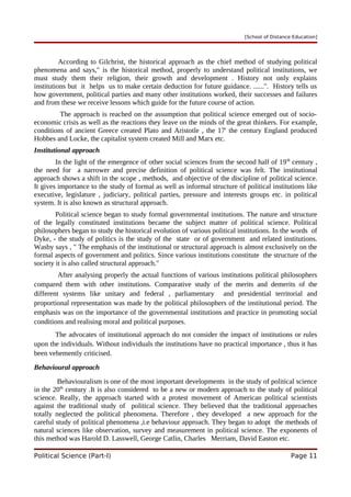 [School of Distance Education]
According to Gilchrist, the historical approach as the chief method of studying political
phenomena and says," is the historical method, properly to understand political institutions, we
must study them their religion, their growth and development . History not only explains
institutions but it helps us to make certain deduction for future guidance. ......". History tells us
how government, political parties and many other institutions worked, their successes and failures
and from these we receive lessons which guide for the future course of action.
The approach is reached on the assumption that political science emerged out of socio-
economic crisis as well as the reactions they leave on the minds of the great thinkers. For example,
conditions of ancient Greece created Plato and Aristotle , the 17' the century England produced
Hobbes and Locke, the capitalist system created Mill and Marx etc.
Institutional approach
In the light of the emergence of other social sciences from the second half of 19th
century ,
the need for a narrower and precise definition of political science was felt. The institutional
approach shows a shift in the scope , methods, and objective of the discipline of political science.
It gives importance to the study of formal as well as informal structure of political institutions like
executive, legislature , judiciary, political parties, pressure and interests groups etc. in political
system. It is also known as structural approach.
Political science began to study formal governmental institutions. The nature and structure
of the legally constituted institutions became the subject matter of political science. Political
philosophers began to study the historical evolution of various political institutions. In the words of
Dyke, - the study of politics is the study of the state or of government and related institutions.
Wasby says , " The emphasis of the institutional or structural approach is almost exclusively on the
formal aspects of government and politics. Since various institutions constitute the structure of the
society it is also called structural approach."
After analysing properly the actual functions of various institutions political philosophers
compared them with other institutions. Comparative study of the merits and demerits of the
different systems like unitary and federal , parliamentary and presidential territorial and
proportional representation was made by the political philosophers of the institutional period. The
emphasis was on the importance of the governmental institutions and practice in promoting social
conditions and realising moral and political purposes.
The advocates of institutional approach do not consider the impact of institutions or rules
upon the individuals. Without individuals the institutions have no practical importance , thus it has
been vehemently criticised.
Behavioural approach
Behaviouralism is one of the most important developments in the study of political science
in the 20th
century .It is also considered to be a new or modern approach to the study of political
science. Really, the approach started with a protest movement of American political scientists
against the traditional study of political science. They believed that the traditional approaches
totally neglected the political phenomena. Therefore , they developed a new approach for the
careful study of political phenomena ,i.e behaviour approach. They began to adopt the methods of
natural sciences like observation, survey and measurement in political science. The exponents of
this method was Harold D. Lasswell, George Catlin, Charles Merriam, David Easton etc.
Political Science (Part-I) Page 11
 
