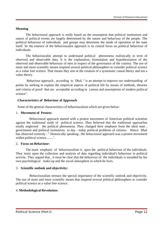 [School of Distance Education]
Meaning
The behavioural approach is really based on the assumption that political institutions and
nature of political events are largely determined by the nature and behaviour of the people. The
political behaviour of individuals and groups may determine the mode of operation of the state
itself. So the essence of the behaviouralist approach is its central focus on political behaviour of
individuals.
The behaviouralist attempt to understand political phenomena realistically in term of
observed and observable data. It is the explanation, formulation and hypothesisation of the
observed and observable behaviour of men in respect of the governance of the country. The use of
more and more scientific means inspired several political philosophers to consider political science
as a value free science. That means they aim at the creation of a systematic casual theory and not a
value theory.
Behaviour approach , according to Dhal, " is an attempt to improve our understanding of
points by seeking to explain the empirical aspects of political life by means of methods, theories
and criteria of proof that are acceptable according to canons and assumptions of modern political
science".
Characteristics of Behaviour al Approach
Some of the general characteristics of behaviouralism which are given below:
1. Movement of Protest:
Behavioural approach started with a protest movement of American political scientists
against the traditional study of political science. They believed that the traditional approaches
totally neglected the political phenomena. They changed their emphasis from the ideal state ,
government and political institutions to day - today political problems of citizens. Hence Dhal
has observed correctly : " Historically speaking , the behavioural approach was a protest movement
within political science........".
2. Focus on Behaviour:
The main emphasis of behaviouralism is upon the political behaviour of the individuals.
They insist upon the collection and analysis of data regarding individual's behaviour in political
activity. They argued that , it must be clear that the behaviour of the individuals is moulded by his
own psychological make-up and the social atmosphere in which he lives.
3. Scientific outlook and objectivity:
Behaviouralism stresses the special importance of the scientific outlook and objectivity.
The use of more and more scientific means that inspired several political philosophers to consider
political science as a value free science.
4. Methodological Revolution:
Political Science (Part-I) Page 12
 