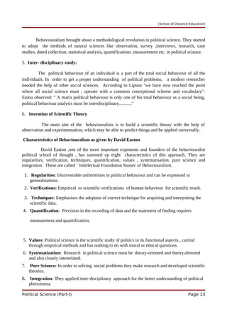 [School of Distance Education]
Behaviouralism brought about a methodological revolution in political science. They started
to adopt the methods of natural sciences like observation, survey ,interviews, research, case
studies, dated collection, statistical analysis, quantifications ,measurement etc. in political science.
5. Inter- disciplinary study:
The political behaviour of an individual is a part of the total social behaviour of all the
individuals. In order to get a proper understanding of political problems, a modern researcher
needed the help of other social sciences. According to Lipson "we have now reached the point
where all social science must , operate with a common conceptional scheme and vocabulary".
Eulou observed: " A man's political behaviour is only one of his total behaviour as a social being,
political behaviour analysis must be interdisciplinary..........."
6. Invention of Scientific Theory
The main aim of the behaviouralists is to build a scientific theory with the help of
observation and experimentation, which may be able to predict things and be applied universally.
Characteristics of Behaviouralism as given by David Easton
David Easton ,one of the most important exponents and founders of the behaviouralist
political school of thought , has summed up eight characteristics of this approach. They are
regularities, verification, techniques, quantification, values , systematisation, pure science and
integration. These are called ' Intellectual Foundation Stones' of Behaviouralism.
1. Regularities: Discoverable uniformities in political behaviour and can be expressed in
generalisations.
2. Verifications: Empirical or scientific verifications of human behaviour for scientific result.
3. Techniques: Emphasises the adoption of correct technique for acquiring and interpreting the
scientific data.
4. Quantification: Precision in the recording of data and the statement of finding requires
measurement and quantification.
5. Values: Political science is the scientific study of politics in its functional aspects , carried
through empirical methods and has nothing to do with moral or ethical questions.
6. Systematization: Research in political science must be theory-oriented and theory-directed
and also closely interrelated.
7. Pure Science: In order to solving social problems they make research and developed scientific
theories.
8. Integration: They applied inter-disciplinary approach for the better understanding of political
phenomena.
Political Science (Part-I) Page 13
 