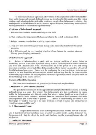 [School of Distance Education]
The behaviouralists made significant achievements in the development and refinement of the
tools and techniques of research. Political science has been benefited in certain areas like voting
studies , study of political elites and public opinion as a result of the behavioural revolution. The
developments in the behavioural sciences, thus are "a good deal more revolutionary in the realm of
technique than that of validated and expanded theory".
Criticism of behavioural approach
1. Behavioralism concerns more with techniques than result.
2. They emphasise the importance of behavioural effect at the cost of institutional effect.
3. Politics can never be value-free as held by behavioralists.
4. They have been concentrating their study mainly on the static subjects rather on the current
problems.
5. It is difficult to study the ever changing behaviour of man because the emotions, ideas and
thinking go on changing continuously.
Post-Behavioural Approach
0 Failure of behaviouralism to deals with the practical problems of world, failure to
converting political science into a problem solving science, over-emphasis on research methods
and tools and dissatisfication with behaviouralism led to the growth of a new and strong
movement in political science called Post-Behaviouralism. David Easton was an ardent advocate of
Post-Behaviouaral movement. Easton is of the opinion that the behaviouralists are doing useless
research. He was dissatisfied with the type of research and teaching done by the behaviouralists
who were trying to convert the study of politics into a more rigorously scientific discipline based on
the methodology of the natural sciences.
Features of Post-Behaviouralism
The characteristics or features of post-behaviouralism which are given below:
1. Opposition to value -free social science :
The post-behaviouralists are deadly opposed to the attempts of the behaviouralists in making
political science as a value - free science. Post-Behaviouralist give due consideration for values
unlike the Behaviouralists who think of a value free science. Values should not be sacrificed for
scientism. David Easton observes : "Research about and constructive development of values were
inextinguishable part of the study of politics. ...........Hence, to understanding the limits of our
knowledge we need to be aware of the value premises on which it stands and alternatives for
which knowledge could be used".
2. A Movement of Protest:
The post-behaviouralists assert that the political science must be relevant to society
and it must deliberate over such basic issues of society as justice, liberty, equality, democracy etc.
Easton asserted that the role of the intellectuals has been must be to protect human values of
civilization.
3. Intellectual Movement :
Political Science (Part-I) Page 14
 