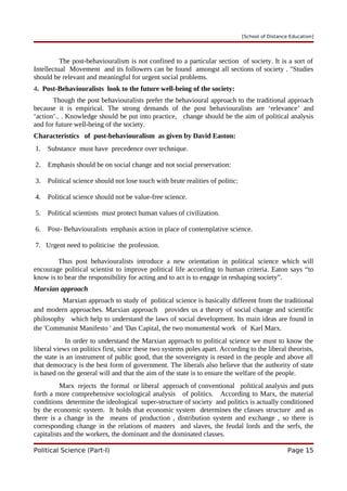 [School of Distance Education]
The post-behaviouralism is not confined to a particular section of society. It is a sort of
Intellectual Movement and its followers can be found amongst all sections of society . "Studies
should be relevant and meaningful for urgent social problems.
4. Post-Behaviouralists look to the future well-being of the society:
Though the post behaviouralists prefer the behavioural approach to the traditional approach
because it is empirical. The strong demands of the post behaviouralists are ‘relevance’ and
‘action’.. . Knowledge should be put into practice, change should be the aim of political analysis
and for future well-being of the society.
Characteristics of post-behaviouralism as given by David Easton:
1. Substance must have precedence over technique.
2. Emphasis should be on social change and not social preservation:
3. Political science should not lose touch with brute realities of politic:
4. Political science should not be value-free science.
5. Political scientists must protect human values of civilization.
6. Post- Behaviouralists emphasis action in place of contemplative science.
7. Urgent need to politicise the profession.
Thus post behaviouralists introduce a new orientation in political science which will
encourage political scientist to improve political life according to human criteria. Eaton says “to
know is to bear the responsibility for acting and to act is to engage in reshaping society”.
Marxian approach
Marxian approach to study of political science is basically different from the traditional
and modern approaches. Marxian approach provides us a theory of social change and scientific
philosophy which help to understand the laws of social development. Its main ideas are found in
the 'Communist Manifesto ' and 'Das Capital, the two monumental work of Karl Marx.
In order to understand the Marxian approach to political science we must to know the
liberal views on politics first, since these two systems poles apart. According to the liberal theorists,
the state is an instrument of public good, that the sovereignty is rested in the people and above all
that democracy is the best form of government. The liberals also believe that the authority of state
is based on the general will and that the aim of the state is to ensure the welfare of the people.
Marx rejects the formal or liberal approach of conventional political analysis and puts
forth a more comprehensive sociological analysis of politics. According to Marx, the material
conditions determine the ideological super-structure of society and politics is actually conditioned
by the economic system. It holds that economic system determines the classes structure and as
there is a change in the means of production , distribution system and exchange , so there is
corresponding change in the relations of masters and slaves, the feudal lords and the serfs, the
capitalists and the workers, the dominant and the dominated classes.
Political Science (Part-I) Page 15
 