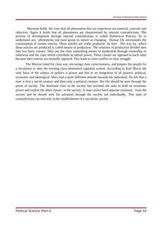 [School of Distance Education]
Marxism holds the view that all phenomena that we experience are material, concrete and
objective. Again it holds that all phenomena are characterised by internal contradictions. The
process of development through internal contradictions is called Dialectical Process. So to
understand any phenomena one must grasp its nature as changing. Human life necessitates the
consumption of certain articles. These articles are really produced by men . The way by which
these articles are produced is called means of production. The relations of production divided men
into two basic classes. They are the class controlling means of production through ownership or
otherwise and the class which contribute its labour power. These classes are opposed to each other
because their intersts are mutually opposed. This leads to class conflict or class struggle.
The Marxist stand for class war, encourage class consciousness, and prepare the people for
a revolution to alter the existing class dominated capitalist system. According to Karl Marxs the
only basis of the subject of politics is power and that to an integration of all powers- political,
economic and ideological. Marx had a quite different attitude towards the individual. He felt that a
man is first a social creature and then only a political creature. His life should be seen through the
prism of society. The dominant class in the society has invented the state to hold on economic
power and exploit the other classes in the society. A man cannot have separate existence from the
society and he should seek his salvation through the society not individually. This state of
contradictions can end only in the establishment of a socialistic society .
Political Science (Part-I) Page 16
 