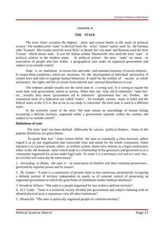 [School of Distance Education]
CHAPTER -II
THE STATE
The term 'State' occupies the highest place and central theme in the study of political
science. The modern term “state” is derived from the word “status” earlier used by the German
tribe 'Teutons'. The Greeks used the word 'Polis' to denote the 'city-state' and Romans used the term
'Civitas' which means state. It was the Italian scholar Machiavelli who used the term ‘state’ in
political science in the modern sense. In political science the term ‘state’ we mean an
association of people who live within a geographical area under an organised government and
subject to no outside control
State is an institution to ensure law and order and maintain harmony of social relations.
It creates those conditions, which are necessary for the development of individual personality. It
creates laws and rules to regulate human behaviour. It stand for the welfare of society as whole
and protect the rights and life of citizen from internal and external disturbances or war.
The ordinary people usually use the word state in a wrong way. It is wrong to equate the
word state with government, nation or society. When they say ‘state aid to industries’ ‘state bus’
etc., actually they mean ‘government aid to industries’ ‘government bus’ etc. Further, the
constituent units of a federation are called “states” , for example, various states in India and the
federal states in the U.S.A. But as far as our study is concerned the term state is used in a different
ways.
In the scientific sense of the term “the state means an assemblage of human beings
occupying a definite territory, organised under a government supreme within the country and
subject to no outside control”.
Definitions of state
The term 'state' has been defined differently by various political thinkers. Some of the
popular definitions are given below:
To quote Mac Iver " some writers define the state as essentially a class structure, others
regard it as an one organisation that transcends class and stands for the whole community. Some
interpret it as a power system, others as welfare system. Some view entirely as a legal construction
either in the old Austinan sense which made it a relationship of the governors and governed or as a
community organized for action under legal rules. To some it is a necessary evil and to a very few ,
an evil that will some day be unnecessary"
1. According to Bodin, the state is " an association of families and their common possessions ,
governed by supreme power and by reason".
2. Dr. Garner- “A state is a community of persons more or less numerous, permanently occupying
a definite portion of territory independent or nearly so of external control of possessing an
organised government to which the great body of inhabitants render habitual obedience"
3. Woodrow Wilson- “The state is a people organised for law within a definite territory”.
4. H.J. Laski- “State is a territorial society divided into government and subject claiming with its
allotted physical area, a supremacy over all other institutions”.
5. Bluntschli- “The state is politically organised people of a definite territory”.
Political Science (Part-I) Page 17
 