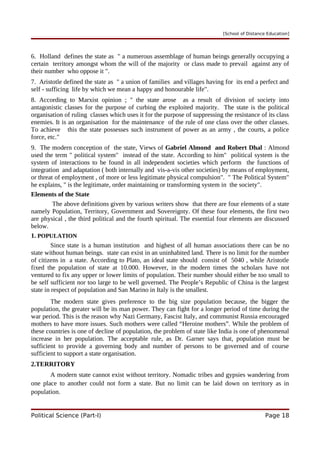 [School of Distance Education]
6. Holland defines the state as " a numerous assemblage of human beings generally occupying a
certain territory amongst whom the will of the majority or class made to prevail against any of
their number who oppose it ".
7. Aristotle defined the state as " a union of families and villages having for its end a perfect and
self - sufficing life by which we mean a happy and honourable life".
8. According to Marxist opinion ; " the state arose as a result of division of society into
antagonistic classes for the purpose of curbing the exploited majority. The state is the political
organisation of ruling classes which uses it for the purpose of suppressing the resistance of its class
enemies. It is an organisation for the maintenance of the rule of one class over the other classes.
To achieve this the state possesses such instrument of power as an army , the courts, a police
force, etc."
9. The modern conception of the state, Views of Gabriel Almond and Robert Dhal : Almond
used the term " political system" instead of the state. According to him" political system is the
system of interactions to be found in all independent societies which perform the functions of
integration and adaptation ( both internally and vis-a-vis other societies) by means of employment,
or threat of employment , of more or less legitimate physical compulsion". " The Political System"
he explains, " is the legitimate, order maintaining or transforming system in the society".
Elements of the State
The above definitions given by various writers show that there are four elements of a state
namely Population, Territory, Government and Sovereignty. Of these four elements, the first two
are physical , the third political and the fourth spiritual. The essential four elements are discussed
below.
1. POPULATION
Since state is a human institution and highest of all human associations there can be no
state without human beings. state can exist in an uninhabited land. There is no limit for the number
of citizens in a state. According to Plato, an ideal state should consist of 5040 , while Aristotle
fixed the population of state at 10.000. However, in the modern times the scholars have not
ventured to fix any upper or lower limits of population. Their number should either be too small to
be self sufficient nor too large to be well governed. The People’s Republic of China is the largest
state in respect of population and San Marino in Italy is the smallest.
The modern state gives preference to the big size population because, the bigger the
population, the greater will be its man power. They can fight for a longer period of time during the
war period. This is the reason why Nazi Germany, Fascist Italy, and communist Russia encouraged
mothers to have more issues. Such mothers were called “Heroine mothers”. While the problem of
these countries is one of decline of population, the problem of state like India is one of phenomenal
increase in her population. The acceptable rule, as Dr. Garner says that, population must be
sufficient to provide a governing body and number of persons to be governed and of course
sufficient to support a state organisation.
2.TERRITORY
A modern state cannot exist without territory. Nomadic tribes and gypsies wandering from
one place to another could not form a state. But no limit can be laid down on territory as in
population.
Political Science (Part-I) Page 18
 