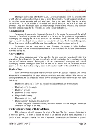 [School of Distance Education]
The largest state in size is the former U.S.S.R ,whose area covered about one by sixth of the
world, whereas Vatican in Rome has an area of about 4square miles. The advantage of small state
is that they remain compact and well governed. But at the same time, they are at great
disadvantage as in the matters of difference and natural resources. But size is no index of
greatness . Any how the modern age is definitely of large territorial state because a large state can
mobilise all its resources for the economic and social welfare and defence.
3. GOVERNMENT
Government is an essential element of the state. It is the agency through which the will of
the state is formulated, expressed and realised. It is the duty of the government to protect the
sovereignty and integrity of the state, maintain law and order, protect citizens from external
aggression, solve the dispute among citizen and work for the all round development of the people.
Hence Government is indispensable because there can be no civilised existence without it.
Government may vary from state to state. Democracy is popular in India, England,
America, France, Italy etc, communist government is popular in Nepal and Military government in
Pakistan, Turkey etc.
4. SOVEREIGNTY
Sovereignty means supremacy of the state. It is the most important element of the state. It is
sovereignty that differentiates the state from all other social organisation. Since state is supreme in
internal and external matters. Sovereignty is of two types-internal sovereignty and external
sovereignty. Internal sovereignty means that the state has no control over the institutions and the
people of the state. External sovereignty means that the state is free from the control of other states.
Origin of State
State is the central subject of study of political science. So political scientists have shown
keen interest in understanding the origin and development of state. Many theories have come up on
the origin of the state. But there is no precise answer to the question how and when the state came
into being.
The theories advanced so far by the political thinkers on the origin of the state are;
• The theories of divine origin.
• The theory of force
• The theory of social contract
• The patriarchal theory
• The matriarchal theory and
• The Evolutionary theory or Historical theory
Of these except the Evolutionary theory the other theories are not accepted as correct
theories on the origin of the state.
The Evolutionary theory or Historical theory
This is the most scientific theory on the origin of the state. The theory assumes that a state is
a historical growth. The state is neither the result of an artificial creation nor it originated at a
period of time. To quote Leacock “the state is a growth , an evolution , the result of a gradual
Political Science (Part-I) Page 19
 