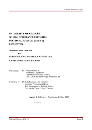 [School of Distance Education]
UNIVERSITY OF CALICUT
SCHOOL OF DISTANCE EDUCATION
POLITICAL SCIENCE (PART–I)
I SEMESTER
COMPLIMENTARY COURSE
For
BAHISTORY, B.A.ECONOMICS, B.A.SOCIOLOGY,
B.A PHILOSOPHY & B.A. ENGLISH
Prepared by: Sri. Pradeep Kumar. K.
Head of the Department,
Department of Political Science,
Govt. Arts & Science College, Kozhikode -18
Scrutinised by Dr. G.Sadanandan, ( Co-ordinator)
Associate Professor and Head,
P.G. Department of Political Science,
Sree Kerala Varma College, Thrissur.
Layout & Settings: Computer Section SDE
© Reserved
Political Science (Part-I) Page 2
 