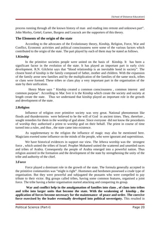 [School of Distance Education]
process running through all the known history of man and reading into remote and unknown part”.
John Morley, Gettel, Garner, Burgess and Leacock are the supporters of this theory.
The Elements of the origin of the state
According to the advocates of the Evolutionary theory, Kinship, Religion, Force, War and
Conflict, Economic activities and political consciousness were some of the various factors which
contributed to the origin of the state. The part played by each of them may be stated as follows.
1.Kinship
In the primitive societies people were united on the basis of Kinship. It has been a
significant factor in the evolution of the state. It has played an important part in early civic
development. R.N. Gilchrist says that “blood relationship is an inevitable bond in society”. The
closest bond of kinship is the family composed of father, mother and children. With the expansion
of the family arose new families and by the multiplication of the families of the same stock, tribes
or clans were formed. These tribes or clans play a very important part in the organisation of the
state by their unification.
Henry Mane says " Kinship created a common consciousness , common interest and
common purpose". According to Mac Iver it is the Kinship which create the society and society at
length create the state. Thus we understand that kinship played an important role in the growth
and development of the state.
2.Religion
Influence of religion over primitive society was very great. National phenomenon like
floods and thunderstorms were believed to be the will of God in ancient times. They, therefore ,
sought remedies for them in the worship of god alone. Since everyone did not know the procedures
of worship they authorised a priest to worship god on their behalf. The priest in course of time
turned into a ruler, and thus , the state came into existence.
As supplementary to the religion the influence of magic may also be mentioned here.
Magicians exerted some influence on the minds of the people, who were ignorant and superstitious.
We have historical evidences in support our view. The Jehova worship was the strongest
force , which united the tribes of Israel. Prophet Mohamed united the scattered and unsettled races
and tribes of Arabia. Consequently the people of Arabia emerged into a powerful nation. Thus
religion assisted in the formation and the development of the state by strengthening the unity of the
tribe and authority of the chief.
3.Force
Force played a dominant role in the growth of the state. The formula generally accepted in
the primitive communities was “might is right”. Huntsmen and herdsmen possessed a crude type of
organisation. But they were powerful and subjugated the peasants who were compelled to pay
tribute to their victor. Big groups called tribes, having some common features, organised a joint
force. The tribe having a better organisation started attacking and conquering its group.
War and conflict help in the amalgamation of families into clans , of clans into tribes
and tribe into larger units that become the state. With the weakening of kinship , the
application of forces become necessary for the maintenance of peace and order. The coercive
force exercised by the leader eventually developed into political sovereignty. This resulted in
Political Science (Part-I) Page 20
 