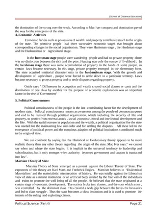 [School of Distance Education]
the domination of the strong over the weak. According to Mac Iver conquest and domination paved
the way for the emergence of the state.
4. Economic Activities
Economic factors such as possession of wealth and property contributed much to the origin
of the state. The primitive people had three successive economic stages that brought about
corresponding changes in the social organisation. They were Huntsman stage , the Herdsman stage
and the Husbandman or Agricultural stage.
In the huntsman stage people were wandering people and had no private property -there
was no distinction between the rich and the poor. Hunting was only the source of livelihood . In
the herdsman stage there was some accumulation of property in the hands of some people, so
certain laws became necessary. In this stage, private property emerged in the elementary form.
The state acquired territorial character only in the husbandman stage. With the growth and
development of agriculture , people were forced to settle down in a particular territory. Laws
became necessary to protect property and to settle disputes regarding property.
Gettle says " Differences in occupation and wealth created social classes or casts and the
domination of one class by another for the purpose of economic exploitation was an important
factor in the rise of Government"
5. Political Consciousness
Political consciousness of the people is the last contributing factor for the development of
modern state. Political consciousness means an awareness among the people of common purposes
and end to be realised through political organization, which including the security of life and
property, to protect from external attack , social ,economic, moral and intellectual development and
the like. With the rapid increase in population and the wealth, a political organization like the state
was needed for the maintaining law and order and for settling the disputes. All these led to the
emergence of political power and the conscious adaption of political institutions contributed much
to the origin of state.
We can conclude by saying that the Historical or Evolutionary theory appears to be more
realistic theory than any other theory regarding the origin of the state. Mac Iver says," we cannot
say when and where the state begins. It is implicit in the universal tendency to leadership and
subordination, but it only emerges when authority becomes government and custom is transacted
into law".
Marxian Theory of State
Marxian Theory of State emerged as a protest against the Liberal Theory of State. The
exponents of this theory are Karl Marx and Frederick Engles. Marxism believes in ‘Dialectrical
Materialism’ and the materialistic interpretation of history. He was totally against the Liberalists
view of state as a natural institution or an artificial body created by the free will of the individuals
and exists to promote the well being of all the people. He believed that the state originated at a
certain stage of economic development. The society broke into classes , and the state which arose ,
was controlled by the dominant class. This created a wide gap between the haves the have-nots
and led to class struggle . Thus the state becomes a class institution and it is used to promote the
intersts of the ruling and exploiting classes.
Political Science (Part-I) Page 21
 