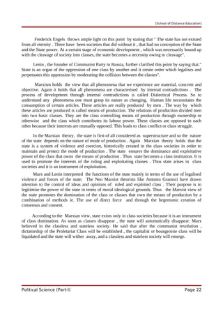 [School of Distance Education]
Frederick Engels throws ample light on this point by stating that " The state has not existed
from all eternity . There have been societies that did without it , that had no conception of the State
and the State power. At a certain stage of economic development , which was necessarily bound up
with the cleavage of society into classes, the state becomes a necessity owing to cleavage".
Lenin , the founder of Communist Party in Russia, further clarified this point by saying that."
State is an organ of the oppression of one class by another and it create order which legalises and
perpetuates this oppression by moderating the collision between the classes".
Marxism holds the view that all phenomena that we experience are material, concrete and
objective. Again it holds that all phenomena are characterised by internal contradictions . The
process of development through internal contradictions is called Dialectical Process. So to
understand any phenomena one must grasp its nature as changing. Human life necessitates the
consumption of certain articles. These articles are really produced by men . The way by which
these articles are produced is called means of production. The relations of production divided men
into two basic classes. They are the class controlling means of production through ownership or
otherwise and the class which contributes its labour power. These classes are opposed to each
other because their interests are mutually opposed. This leads to class conflict or class struggle.
In the Marxian theory, the state is first of all considered as superstructure and so the nature
of the state depends on the nature of mode of production . Again Marxian theory holds that the
state is a system of violence and coercion, historically created in the class societies in order to
maintain and protect the mode of production . The state ensures the dominance and exploitative
power of the class that owns the means of production . Thus state becomes a class institution. It is
used to promote the interests of the ruling and exploitating classes . Thus state arises in class
societies and it is an instrument of exploitation.
Marx and Lenin interpreted the functions of the state mainly in terms of the use of legalised
violence and forces of the state; The Neo Marxist theorists like Antonio Gramsci have drawn
attention to the control of ideas and opinions of ruled and exploited class . Their purpose is to
legitimise the power of the state in terms of moral ideological grounds. Thus the Marxist view of
the state promotes the domination of the class or classes that own the means of production by a
combination of methods ie. The use of direct force and through the hegemonic creation of
consensus and consent.
According to the Marxian view, state exists only in class societies because it is an instrument
of class domination. As soon as classes disappear , the state will automatically disappear. Marx
believed in the classless and stateless society. He said that after the communist revolution ,
dictatorship of the Proletariat Class will be established , the capitalist or bourgeoisie class will be
liquidated and the state will wither away, and a classless and stateless society will emerge.
Political Science (Part-I) Page 22
 