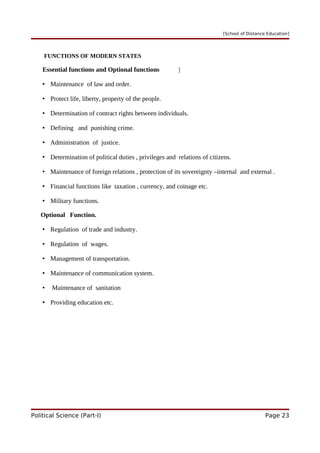 [School of Distance Education]
FUNCTIONS OF MODERN STATES
Essential functions and Optional functions |
• Maintenance of law and order.
• Protect life, liberty, property of the people.
• Determination of contract rights between individuals.
• Defining and punishing crime.
• Administration of justice.
• Determination of political duties , privileges and relations of citizens.
• Maintenance of foreign relations , protection of its sovereignty –internal and external .
• Financial functions like taxation , currency, and coinage etc.
• Military functions.
Optional Function.
• Regulation of trade and industry.
• Regulation of wages.
• Management of transportation.
• Maintenance of communication system.
• Maintenance of sanitation
• Providing education etc.
Political Science (Part-I) Page 23
 