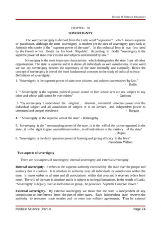 [School of Distance Education]
CHAPTER - III
SOVEREIGNTY
The word sovereignty is derived from the Latin word “superanus” which means supreme
or paramount. Although the term sovereignty is modern yet the idea of sovereignty goes back to
Aristotle who spoke of the " supreme power of the state". In this technical form it was first used
by the French writer Bodin in his book 'Republic'. According to Bodin “sovereignty is the
supreme power of state over citizens and subjects unrestrained by law.”
Sovereignty is the most important characteristic which distinguishes the state from all other
organizations. The state is supreme and it is above all individuals as well associations. In one word
we can say sovereignty denotes the supremacy of the state internally and externally. Hence the
concept of sovereignty is one of the most fundamental concepts in the study of political science.
Definitions of sovereignty.
1. "Sovereignty is the supreme power of state over citizens and subjects unrestrained by law.”
- Bodin
2. “ Sovereignty is the supreme political power vested in him whose acts are not subject to any
other and whose will cannot be over ridden” - Grotious
3. "By sovereignty I understand the original , absolute , unlimited universal power over the
individual subject and all association of subject. It is un derived and independent power to
command and compel obedience - Burgass
4. " Sovereignty is the supreme will of the state" - Willoughby
5. Sovereignty is the " commanding power of the state ; it is the will of the nation organised in the
state , it is the right to give unconditional orders , to all individuals in the territory of the state"
- Duguit
6. "Sovereignty is the daily operative power of framing and giving efficacy to the laws"
-Woodrow Wilson
Two aspects of sovereignty
There are two aspects of sovereignty: internal sovereignty and external sovereignty.
Internal sovereignty- It refers to the supreme authority exercised by the state over the people and
territory that it controls. It is absolute in authority over all individuals or associations within the
state. It issues orders to all men and all associations within that area and it receives orders from
none. The will of the state is absolute and it is subject to no legal limitations. In the words of Laski,
"Sovereignty is legally over an individual or group , he possesses Supreme Coercive Power."
External sovereignty- By external sovereignty we mean that the state is independent of any
compulsions or interference from the part of other states. Each independent state reserves the
authority to renounce trade treaties and to enter into military agreements. Thus by external
Political Science (Part-I) Page 24
 
