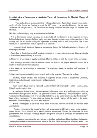 [School of Distance Education]
Legalistic view of Sovereignty or Austinian Theory of Sovereignty Or Monistic Theory of
Sovereignty
This is also known as monistic theory of sovereignty, this theory finds its expression in the
works of John Austin an English jurist of the 19th
century. He explains his theory in his book
”Lectures on Jurisprudence”. He formulated his theory based on the teachings of Hobbes and
Bentham.
His theory of sovereignty may be summarised as follows.
“ if a determinate human superior, not in the habit of obedience to a like superior, receives
habitual obedience from the bulk of a given society, that determinate superior is sovereign in that
society, and the society(including the superior)is a society political and independent, law is the
command of a determinate human superior to an inferior”.
An analysis of Austinian theory of sovereignty shows the following distinctive features of
sovereignty and law.
1.According to Austin,in every independent society there is a sovereign power and this sovereign is
a determinate person or body of persons.
2.The power of sovereign is legally unlimited. There is no law to limit the powers of the sovereign.
3.The sovereign receives habitual obedience from the bulk of its people. Obedience must be a
matter of habit not merely occasional.
4.The power of the sovereign is indivisible. The sovereign power is absolute and incapable of
limitations.
5.Laws are the commands of the superior and without the superior. There can be no law.
In short, Austin affirms the existence of supreme power, which is determinate ,absolute,
inalienable, indivisible, all comprehensive and permanent.
Critical views
Many writers have severely criticised Austin’s theory of sovereignty. Hentry Maine ,Laski,
Sidvick are its main critics.
According to Hentry Maine, in many empires of the east, there was nothing corresponding to
the determinate superior of Austin. He gives the example of Maharaja Ranjith Singh of Punjab,
who exercised despotic powers over his subjects but was at the same time bound by the customary
laws of the community. No sovereign can ignore the social customs of the society. So Maine
concludes that sovereignty has never been absolute.
Hence sovereignty is divisible and it must be divided between the state and various other
associations.
Another criticism is that Austin’s theory of sovereignty is difficult to apply in the existing
states. In the USA it is difficult to locate Austin’s sovereignty. Neither the union nor the state
governments can be called sovereign because the power of each is specified and limited by the
constitutions.
Austin’s contention that sovereignty is absolute and unlimited has also been challenged.
Sovereignty is never absolute in the real sense of the term. No sovereign has unlimited power. The
Political Science (Part-I) Page 26
 