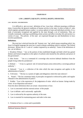 [School of Distance Education]
CHAPETER IV
LAW , LIBERTY, EQUALITY, JUSTICE, RIGHTS, AND DUTIES.
LAW - MEANING AND DIMENSIONS
It is difficult to give an exact definition of law. Laws have different meanings at different
times. It prescribes the general conditions of human activity in the state. It refers to body of rules
which regulate and guide human conduct in various spheres of state and individual activities. It is a
body of principles recognized and applied by the state through a set of institutions. They are
virtually commands, ordering or prohibiting certain actions and affect everyday life and society in a
variety of ways. The policies of the state are expressed through law and disobedience to laws
involves punishment.
Definitions.
The term law is derived from the old Teutonic root ‘lag’ which means something which lies
fixed. In English language the term law is used to denote something which is uniform. The Oxford
dictionary defines law as "a rule of conduct imposed by an authority". Some of the definitions of
law are as follows:
1. Woodrow Wilson: " law as the portion of that established thought and habit which has gained
distinct and formal recognition in the sphere of uniform rules backed by the authority and power of
the government".
2. John Austin: " law as a command of a sovereign who receives habitual obedience from the
people living within his jurisdiction".
3. Holland : " A law is a general rule of external human action enforced by a sovereign political
authority ".
4. Salmond: " Law is a collection of the rules which the state recognises and applies in the
administration of justice".
5. T.H.Green: " The law is a system of rights and obligations which the state enforces".
6. Pound : " The law constitutes body of principles recognised or enforced by public and regular
tribunals in the administration of justice".
7. Krabbe : "Law is the expression of the judgements of value which we human beings make by
virtue of our disposition and nature".
From the above definitions there are certain characteristics of law:
1. Law is concerned with the external actions of the people.
2. Law is definite and is universally applicable.
3. Law is enforced by the supreme authority of the state.
4. Law is essential for maintaining peace and order in the state.
5. Violation of law is a crime and is punishable.
Political Science (Part-I) Page 29
 