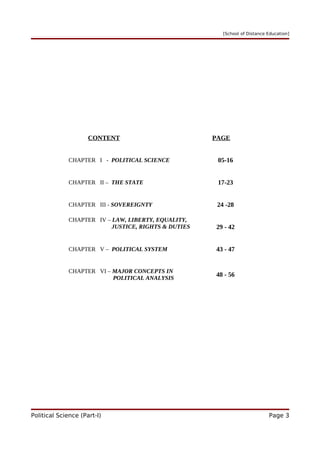 [School of Distance Education]
CONTENT PAGE
CHAPTER I - POLITICAL SCIENCE 05-16
CHAPTER II – THE STATE 17-23
CHAPTER III - SOVEREIGNTY 24 -28
CHAPTER IV – LAW, LIBERTY, EQUALITY,
JUSTICE, RIGHTS & DUTIES 29 - 42
CHAPTER V – POLITICAL SYSTEM 43 - 47
CHAPTER VI – MAJOR CONCEPTS IN
POLITICAL ANALYSIS
48 - 56
Political Science (Part-I) Page 3
 