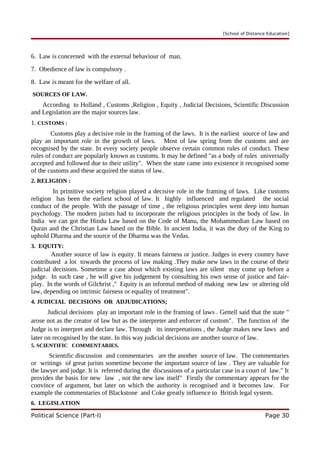 [School of Distance Education]
6. Law is concerned with the external behaviour of man.
7. Obedience of law is compulsory .
8. Law is meant for the welfare of all.
SOURCES OF LAW.
According to Holland , Customs ,Religion , Equity , Judicial Decisions, Scientific Discussion
and Legislation are the major sources law.
1. CUSTOMS :
Customs play a decisive role in the framing of the laws. It is the earliest source of law and
play an important role in the growth of laws. Most of law spring from the customs and are
recognised by the state. In every society people observe certain common rules of conduct. These
rules of conduct are popularly known as customs. It may be defined "as a body of rules universally
accepted and followed due to their utility". When the state came into existence it recognised some
of the customs and these acquired the status of law.
2. RELIGION :
In primitive society religion played a decisive role in the framing of laws. Like customs
religion has been the earliest school of law. It highly influenced and regulated the social
conduct of the people. With the passage of time , the religious principles went deep into human
psychology. The modern jurists had to incorporate the religious principles in the body of law. In
India we can got the Hindu Law based on the Code of Manu, the Mohammedian Law based on
Quran and the Christian Law based on the Bible. In ancient India, it was the duty of the King to
uphold Dharma and the source of the Dharma was the Vedas.
3. EQUITY:
Another source of law is equity. It means fairness or justice. Judges in every country have
contributed a lot towards the process of law making .They make new laws in the course of their
judicial decisions. Sometime a case about which existing laws are silent may come up before a
judge. In such case , he will give his judgement by consulting his own sense of justice and fair-
play. In the words of Gilchrist ," Equity is an informal method of making new law or altering old
law, depending on intrinsic fairness or equality of treatment".
4. JUDICIAL DECISIONS OR ADJUDICATIONS;
Judicial decisions play an important role in the framing of laws . Gettell said that the state "
arose not as the creator of law but as the interpreter and enforcer of custom". The function of the
Judge is to interpret and declare law. Through its interpretations , the Judge makes new laws and
later on recognised by the state. In this way judicial decisions are another source of law.
5. SCIENTIFIC COMMENTARIES.
Scientific discussion and commentaries are the another source of law. The commentaries
or writings of great jurists sometime become the important source of law . They are valuable for
the lawyer and judge. It is referred during the discussions of a particular case in a court of law." It
provides the basis for new law , not the new law itself" Firstly the commentary appears for the
convince of argument, but later on which the authority is recognised and it becomes law. For
example the commentaries of Blackstone and Coke greatly influence to British legal system.
6. LEGISLATION
Political Science (Part-I) Page 30
 