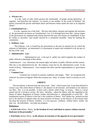 [School of Distance Education]
4. Private Law :
It is the body of rules which governs the relationship of people among themselves. It
regulates and determine the relations of citizens to one another. In the words of Holland," the
parties concerned the private individuals above and between whom stands the state as an impartial
arbiter".
5. Constitutional Law :
It is the supreme law of the land . The laws that define, interpret and regulate the functions
of the government are known as Constitutional Law. It is through these laws that various organs
of the government are regulated and relation between the state and citizens are established. It may
be written or unwritten and usually enacted by a constituent assembly setup for framing the
constitution.
6. Ordinary Law:
The Ordinary Law is framed by the government as the part of national law by which the
relations of individuals are determined. It is permanent in nature and considered to be the part of
the law of the land.
6. Administrative Law:
Administrative Law is the part of public law which regulates the conduct of
public officials in discharge of their duties.
Administrative Law determines the mutual rights and duties of public officials and the citizens.
This law is not administered by the the ordinary courts but by the administrative courts. In the
words of Dicey, Administrative Laws interpret the office and the responsibilities of government
servants.
7. Common Law:
Common law is based on customs, traditions, and usages. They are recognised and
enforced by courts in England. When this common law attain in written form it is known as civil
law.
LIBERTY
The term liberty is derived from the Latin word ‘liber’ which means free. It has been defined in
various ways The centre theme of liberty is the absence of all restraints and freedom to do whatever
one likes. But it is not possible to have such a liberty while living in society. Man is a social
animal and he is living in society. He must , therefore , adjust his liberty with due regarding to the
liberty of others. Regulation of human conduct and behaviour is indispensable in social life. The
fundamental maxim of liberty is that law is the condition of liberty. Prof. Barker has pointed out that
just as the absence of ugliness does not mean presence of beauty, so the absence of all restrains does
not mean the presents of liberty. Freedom is a very precious condition without which neither the
state nor the individuals can make any progress.
Definitions
1. G.D.H Cole defines liberty “as the freedom of every individual to express without external
hindrance in his personality.”
2. Prof.Seeley defines liberty “as the absence of restraints or the opposite of over government.”
Political Science (Part-I) Page 32
 