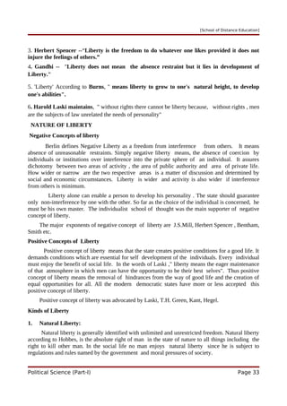 [School of Distance Education]
3. Herbert Spencer --“Liberty is the freedom to do whatever one likes provided it does not
injure the feelings of others.”
4. Gandhi -- "Liberty does not mean the absence restraint but it lies in development of
Liberty."
5. 'Liberty' According to Burns, " means liberty to grow to one's natural height, to develop
one's abilities".
6. Harold Laski maintains, " without rights there cannot be liberty because, without rights , men
are the subjects of law unrelated the needs of personality"
NATURE OF LIBERTY
Negative Concepts of liberty
Berlin defines Negative Liberty as a freedom from interference from others. It means
absence of unreasonable restraints. Simply negative liberty means, the absence of coercion by
individuals or institutions over interference into the private sphere of an individual. It assures
dichotomy between two areas of activity , the area of public authority and area of private life.
How wider or narrow are the two respective areas is a matter of discussion and determined by
social and economic circumstances. Liberty is wider and activity is also wider if interference
from others is minimum.
Liberty alone can enable a person to develop his personality . The state should guarantee
only non-interference by one with the other. So far as the choice of the individual is concerned, he
must be his own master. The individualist school of thought was the main supporter of negative
concept of liberty.
The major exponents of negative concept of liberty are J.S.Mill, Herbert Spencer , Bentham,
Smith etc.
Positive Concepts of Liberty
Positive concept of liberty means that the state creates positive conditions for a good life. It
demands conditions which are essential for self development of the individuals. Every individual
must enjoy the benefit of social life. In the words of Laski ," liberty means the eager maintenance
of that atmosphere in which men can have the opportunity to be their best selves". Thus positive
concept of liberty means the removal of hindrances from the way of good life and the creation of
equal opportunities for all. All the modern democratic states have more or less accepted this
positive concept of liberty.
Positive concept of liberty was advocated by Laski, T.H. Green, Kant, Hegel.
Kinds of Liberty
1. Natural Liberty:
Natural liberty is generally identified with unlimited and unrestricted freedom. Natural liberty
according to Hobbes, is the absolute right of man in the state of nature to all things including the
right to kill other man. In the social life no man enjoys natural liberty since he is subject to
regulations and rules named by the government and moral pressures of society.
Political Science (Part-I) Page 33
 