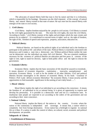 [School of Distance Education]
The advocates of natural liberty hold that man is free by nature and that it is civilization,
which is responsible for his bondage. Rousseau was the chief exponent of the concept of natural
liberty, and natural liberty existed in that state of nature. He says men lost his natural liberty with
emerges of the state or civil society.
2. Civil Liberty:
Civil liberty implies freedom enjoyed by the people in civil society. Civil liberty is created
by the civil rights guaranteed by the state. The more the civil rights, the more the civil liberty.
According to Gettle ," civil liberty consists of the rights and privileges which the state creates and
protects for its subjects". It is manifested in concrete terms in rights such as the right of freedom,
the right of life, freedom of speech and expression, property, association, education etc.
3. Political Liberty:
Political liberties are based on the political rights of an individual and is the freedom to
participate in the political life and affairs of the state. Political liberty is essentially associated with
democracy and it makes a state into a democratic one. Without political liberty neither the state
can be democratic nor the individual can enjoy full civil liberties. The two essential conditions
necessary for the existence of political liberties are education and free press. It consists of the
right to vote, right to stand for election, right to hold public office and the right to criticise the
government.
4. Economic Liberty:
Economic liberty implies that the basic necessities of life should be assured to everybody .
It means absence of economic disparities , exploitation , insecurity, unemployment and
starvation. Economic liberty is said to be the mother of all other liberties. Civil and political
liberties become meaningless in the absence of economic liberty. In his book ' Grammar of
Politics', Prof: Laski defines economic libertythus:" By economic liberty, I mean security and the
opportunities to find reasonable significance in the earning of one's daily bread.......".
5. Moral Liberty:
Moral liberty implies the right of an individual to act according to his conscience . It means
the freedom of an individual to act as rational being. It is given an opportunity to express and
develop his personality. It is possible in a democratic state and not in a totalitarian state. In
totalitarian state people are expected to act according to the orders of the government and not
according to their inner conscience .
6. National Liberty
National liberty implies the liberty of the nation or the country. It exists where the
nation or the community is independent and sovereign. It means that, a nation which is
completely free from foreign domination. Every nation has a birthright to regulate its national
life as it likes. If a nation is under the control of others, no cultural, social, economic and political
developments are possible.
Safeguards of Liberty
1. Establishment of Democracy.
Political Science (Part-I) Page 34
 
