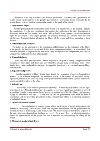 [School of Distance Education]
Liberty can exists only in a democratic form of government. In a democratic government run
by the elected representatives of the people, government is accountable to and removable by the
people. In this system, political power really resides in the hands of the people.
2. Fundamental Rights :
Another prerequisite of liberty is that there should be a supreme law of the country , namely,
the constitution. It is the only constitution that confines the authority of the state. Constitution of
democratic countries like America and India , which should be incorporate certain fundamental
rights to the people, These rights protect the personal liberties of citizens from the state
interference. Thus constitution safeguards the liberty of the people and it is a custodian of those
liberties.
3. Independence of Judiciary:
The judges are the interpreters of the constitution and the courts are the custodians of the liberty
of the people. So liberty can be enjoyed if there is an independent judiciary. It is completely free
from the influence of legislature and executive. Only an impartial and independent judiciary can
safeguard the rights and liberties of the people.
4. Eternal vigilance:
Lord Bryce has aptly remarked, “eternal vigilance is the price of liberty”. People should be
conscious of their rights and duties and they should be always ready to safeguard them . They
should always alert and ready to resist any irresponsible interference or encroach- ent on liberty
from the state.
5. Separation of powers:
Another condition of liberty is that there should be separation of powers. Separation of
powers is an effective safeguard for individual liberty. In the intersts of individual liberty ,
legislature, executive and judiciary wings of the government should be vested separate and distinct
organs, each independent of the other.
6. Rule of Law:
Rule of law is an essential prerequisite of liberty. It means equality before law and equal
protection of law. Nobody is above law , law applies to everyone equally and violation of law will
be punished equally. It also means that no person can be deprived of his life , liberty and property
except in accordance with law . In the rule of law the government work must be done in
accordance with the procedure prescribed by law. Thus the rule of law is an effective instrument
of individual liberty.
7. Decentralisation of Powers:
Decentralisation of powers ensure a large participation of people in the democratic
process of the country , reduces work load and improves the efficiency of the government and
prevents the rise of dictatorship. Laski observes that “the more widespread distribution of power in
the state , the more decentralised its character .......". So at every level of administration there
should be representation of the people and that is essential for safeguarding the liberty of the
people.
8. Absence of special of privilege :
Political Science (Part-I) Page 35
 