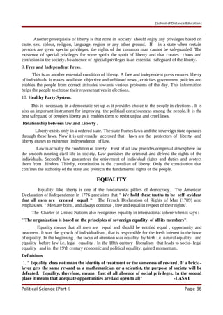 [School of Distance Education]
Another prerequisite of liberty is that none in society should enjoy any privileges based on
caste, sex, colour, religion, language, region or any other ground. If in a state when certain
persons are given special privileges, the rights of the common man cannot be safeguarded. The
existence of special privileges for some spoils the spirit of liberty and that creates chaos and
confusion in the society. So absence of special privileges is an essential safeguard of the liberty.
9. Free and Independent Press.
This is an another essential condition of liberty. A free and independent press ensures liberty
of individuals. It makes available objective and unbiased news , criticises government policies and
enables the people from correct attitudes towards various problems of the day. This information
helps the people to choose their representatives in elections.
10. Healthy Party System.
This is necessary in a democratic set-up as it provides choice to the people in elections . It is
also an important instrument for improving the political consciousness among the people. It is the
best safeguard of people's liberty as it enables them to resist unjust and cruel laws.
Relationship between law and Liberty .
Liberty exists only in a ordered state. The state frames laws and the sovereign state operates
through these laws. Now it is universally accepted that laws are the protectors of liberty and
liberty ceases to existence independence of law.
Law is actually the condition of liberty. First of all law provides congenial atmosphere for
the smooth running civil life in society. Law punishes the criminal and defend the rights of the
individuals. Secondly law guarantees the enjoyment of individual rights and duties and protect
them from hinders. Thirdly, constitution is the custodian of liberty. Only the constitution that
confines the authority of the state and protects the fundamental rights of the people.
EQUALITY
Equality, like liberty is one of the fundamental pillars of democracy. The American
Declaration of Independence in 1776 proclaims that " We hold these truths to be self -evident
that all men are created equal " . The French Declaration of Rights of Man (1789) also
emphasises " Men are born , and always continue , free and equal in respect of their rights".
The Charter of United Nations also recognizes equality in international sphere when it says :
" The organization is based on the principles of sovereign equality of all its members".
Equality means that all men are equal and should be entitled equal , opportunity and
treatment. It was the growth of individualism , that is responsible for the fresh interest in the issue
of equality. In the beginning , the focus of attention was equality by birth i.e. natural equality and
equality before law i.e. legal equality . In the 18'th century liberalism that leads to socio- legal
equality and in the 19'th century economic and political equality, gained momentum.
Definitions
1. " Equality does not mean the identity of treatment or the sameness of reward . If a brick -
layer gets the same reward as a mathematician or a scientist, the purpose of society will be
defeated. Equality, therefore, means first of all absence of social privileges. In the second
place it means that adequate opportunities are laid open to all" -LASKI
Political Science (Part-I) Page 36
 