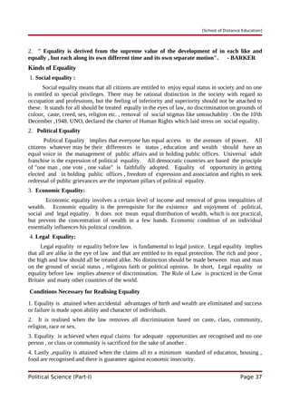 [School of Distance Education]
2. " Equality is derived from the supreme value of the development of in each like and
equally , but each along its own different time and its own separate motion". - BARKER
Kinds of Equality
1. Social equality :
Social equality means that all citizens are entitled to enjoy equal status in society and no one
is entitled to special privileges. There may be rational distinction in the society with regard to
occupation and professions, but the feeling of inferiority and superiority should not be attached to
these. It stands for all should be treated equally in the eyes of law, no discrimination on grounds of
colour, caste, creed, sex, religion etc. , removal of social stigmas like untouchablity . On the 10'th
December ,1948. UNO, declared the charter of Human Rights which laid stress on social equality.
2. Political Equality
Political Equality implies that everyone has equal access to the avenues of power. All
citizens whatever may be their differences in status , education and wealth should have an
equal voice in the management of public affairs and in holding public offices. Universal adult
franchise is the expression of political equality. All democratic countries are based the principle
of "one man , one vote , one value" is faithfully adopted. Equality of opportunity in getting
elected and in holding public offices , freedom of expression and association and rights to seek
redressal of public grievances are the important pillars of political equality.
3. Economic Equality:
Economic equality involves a certain level of income and removal of gross inequalities of
wealth. Economic equality is the prerequisite for the existence and enjoyment of political,
social and legal equality. It does not mean equal distribution of wealth, which is not practical,
but prevent the concentration of wealth in a few hands. Economic condition of an individual
essentially influences his political condition.
4. Legal Equality:
Legal equality or equality before law is fundamental to legal justice. Legal equality implies
that all are alike in the eye of law and that are entitled to its equal protection. The rich and poor ,
the high and low should all be treated alike. No distinction should be made between man and man
on the ground of social status , religious faith or political opinion. In short, Legal equality or
equality before law implies absence of discrimination. The Rule of Law is practiced in the Great
Britain and many other countries of the world.
Conditions Necessary for Realising Equality
1. Equality is attained when accidental advantages of birth and wealth are eliminated and success
or failure is made upon ability and character of individuals.
2. It is realised when the law removes all discrimination based on caste, class, community,
religion, race or sex.
3. Equality is achieved when equal claims for adequate opportunities are recognised and no one
person , or class or community is sacrificed for the sake of another .
4. Lastly ,equality is attained when the claims all to a minimum standard of education, housing ,
food are recognised and there is guarantee against economic insecurity.
Political Science (Part-I) Page 37
 