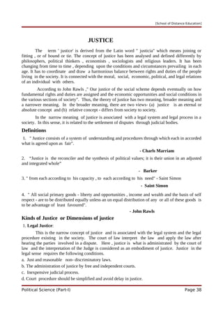 [School of Distance Education]
JUSTICE
The term ' justice' is derived from the Latin word " justicia" which means joining or
fitting , or of bound or tie. The concept of justice has been analysed and defined differently by
philosophers, political thinkers , economists , sociologists and religious leaders. It has been
changing from time to time , depending upon the conditions and circumstances prevailing in each
age. It has to coordinate and draw a harmonious balance between rights and duties of the people
living in the society. It is connected with the moral, social, economic, political, and legal relations
of an individual with others.
According to John Rawls ," Our justice of the social scheme depends eventually on how
fundamental rights and duties are assigned and the economic opportunities and social conditions in
the various sections of society". Thus, the theory of justice has two meaning, broader meaning and
a narrower meaning. In the broader meaning, there are two views- (a) justice is an eternal or
absolute concept and (b) relative concept - differs from society to society.
In the narrow meaning of justice is associated with a legal system and legal process in a
society. In this sense, it is related to the settlement of disputes through judicial bodies.
Definitions
1. " Justice consists of a system of understanding and procedures through which each in accorded
what is agreed upon as fair".
- Charls Marriam
2. “Justice is the reconciler and the synthesis of political values; it is their union in an adjusted
and integrated whole”
- Barker
3. " from each according to his capacity , to each according to his need" - Saint Simon
- Saint Simon
4. " All social primary goods - liberty and opportunities , income and wealth and the basis of self
respect - are to be distributed equally unless an un equal distribution of any or all of these goods is
to be advantage of least favoured".
- John Rawls
Kinds of Justice or Dimensions of justice
1. Legal Justice:
This is the narrow concept of justice and is associated with the legal system and the legal
procedure existing in the society. The court of law interpret the law and apply the law after
hearing the parties involved in a dispute. Here , justice is what is administrated by the court of
law and the interpretation of the Judge is considered as an embodiment of justice. Justice in the
legal sense requires the following conditions.
a. Just and reasonable non- discriminatory laws.
b. The administration of justice by free and independent courts.
c. Inexpensive judicial process.
d. Court procedure should be simplified and avoid delay in justice.
Political Science (Part-I) Page 38
 