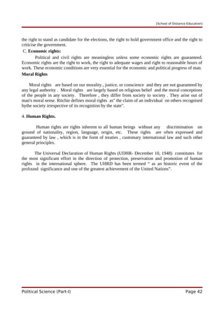 [School of Distance Education]
the right to stand as candidate for the elections, the right to hold government office and the right to
criticise the government.
C. Economic rights:
Political and civil rights are meaningless unless some economic rights are guaranteed.
Economic rights are the right to work, the right to adequate wages and right to reasonable hours of
work. These economic conditions are very essential for the economic and political progress of man.
Moral Rights
Moral rights are based on our morality., justice, or conscience and they are not guaranteed by
any legal authority . Moral rights are largely based on religious belief and the moral conceptions
of the people in any society. Therefore , they differ from society to society . They arise out of
man's moral sense. Ritchie defines moral rights as" the claim of an individual on others recognised
bythe society irrespective of its recognition by the state".
4. Human Rights.
Human rights are rights inherent to all human beings without any discrimination on
ground of nationality, region, language, origin, etc. These rights are often expressed and
guaranteed by law , which is in the form of treaties , customary international law and such other
general principles.
The Universal Declaration of Human Rights (UDHR- December 10, 1948) constitutes for
the most significant effort in the direction of protection, preservation and promotion of human
rights in the international sphere. The UHRD has been termed “ as an historic event of the
profound significance and one of the greatest achievement of the United Nations”.
Political Science (Part-I) Page 42
 
