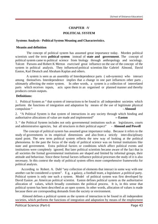 [School of Distance Education]
CHAPTER -V
POLITICAL SYSTEM
Systems Analysis - Political System Meaning and Characteristics.
Meanin and definition
The concept of political system has assumed great importance today. Morden political
scientists used the term political system instead of state and government. The concept of
political system came to political science from biology through anthropology and sociology.
Talcott Parsons and Robert K Merton exercised great influence on the use of the concept of the
system in political analysis. They influenced political scientists like Gabriel Almond, David
Easton, Karl Deutsch and Abraham Kaplan and others.
A system is seen as an assembly of Interdependence parts ( sub-systems) who interact
among themselves. Interdependence implies that a change in one part influences other parts ,
ultimately affecting the entire system. In other words, a system is a collection of interrelated
parts which receives inputs, acts upon them in an organised or planned manner and thereby
produces certain outputs.
Definitions:
1. Political System as “ that system of interactions to be found in all independent societies which
perform the functions of integration and adaptation by means of the use of legitimate physical
compulsion “ - Almond
2. “A Political System is that system of interactions in any society through which binding and
authoritative allocations of value are made and implemented” -- Easton
3. “ the Political System includes not only governmental institutions such as legislatures, courts
and administrative agencies, but all structures in their political aspect” - Almond and Powell
The concept of political system has assumed great importance today. Because it refers to the
study of governments in its empirical dimensions and also from a strictly inter-disciplinary
stand point. The new term political system reflects the new way of looking at the political
phenomena. In the past the focus of the study of political science was on formal institutions like
state and government. Extra political factors or conditions which affect political events and
institutions were completely ignored. But later political scientists became aware of the fact that in
all societies the formal governmental institutions are shaped and limited by informal groups, their
attitude and behaviour. Since these formal factors influence political processes the study of it is also
necessary. In this context the study of political system offers more comprehensive frameworks for
political analysis.
According to Robert. A. Dahl “any collection of elements that interact in some way with one
another can be considered a system”. E g, a galaxy, a football team, a legislature ,a political party.
Political system is only one such a system. Model of political system was first developed by
David Easton ,an American political scientist. Easton defines political system as the authoritative
allocation of values, which broadly constitutes the political process. It is, in this sense that
political system has been described as an open system. In other words, allocation of values is made
because there are corresponding demands from the society or environment.
Almond defines a political system as the system of interaction to be found in all independent
societies, which performs the functions of integration and adaptation by means of the employment
Political Science (Part-I) Page 43
 