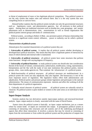 [School of Distance Education]
or threat of employment of more or less legitimate physical compulsion. Thus political system is
not the only system that makes rules and enforces them .But it is the only system that uses
compelling forces or coercive force.
Almond further explains that the political system includes not only the governmental structures
such as legislatures, courts and administrative agencies, but all structures in their political
aspect. Among these are traditional structures such as kinship ties, caste groupings; and anomic
phenomena such as demonstrations, riots, assassinations as well as formal organisation like
political parties interest groups and media of communication.
Political system, according to Robert A Dhal, any persistent pattern of human relationships that
involves to a significant extent control, influence, power or authority can be called a political
system.
Characteristics of political system
Almond gives five essential characteristics of a political system they are:
1. Universality of political system: It implies that all political system whether developing or
developed have political structures. This means that they have a legitimate pattern of interaction by
mean of which internal and external order is maintained.
2. Universality of political structures: all political system have some structures that perform
some functions: though with varying degrees of frequency.
3. Universality of political functions: to study political system one should take into consideration
therole of the factors of initiate, communication, authorisation, modification, voting, representation,
Interpretation and the like with the study of non state institutions like political parties, interest
groups, elites, mass media agencies etc. That constitute the infrastructure of a political system.
4. Multi-functionality of political structures: all political structures are multifunctional. In a
political system the courts not only adjudicate, they also legislate. The bureaucracy is one of the
most important source of legislation. The legislative bodies effect both administration and
adjudication. Political parties and pressure groups initiate legislation and participate in the national
administration. The means of communication represents interests and affect the working of all the
three departments of a political organisation.
5. Culturally mixed character of political system: all political system are culturally mixed in
character. No political system is quite modern or western in the same sense as no individual is fully
mature
Input-Output Analysis
Systems analysis has two derivatives namely input-output analysis and structural-functional
analysis. Input- output analysis is closely associated with the name of David Easton.
Easton views the political system is basically an input- output mechanism, just as a means
where by certain kinds of inputs are converted into output. It presupposes political system as
consisting of interacting roles structures and sub systems and of the underlying psychological
aspects that affect these interactions .It involves a process that may be viewed as consisting of
inputs from the environment or from within the political system and the production of outputs into
Political Science (Part-I) Page 44
 