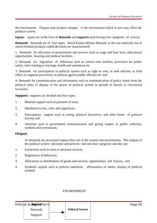[School of Distance Education]
the environment. Outputs may produce changes in the environment which in turn may affect the
political system.
Inputs: inputs are in the form of demands and supports each having four categories of activity .
Demands: demands are of four types. David Easton defines demands as the raw materials out of
which finished products called decisions are manufactured.
1. Demands for allocation of governments and services such as wage and hour laws, educational
opportunities, housing and medical facilities.
2. Demands for regulation of behaviour such as control over markets, provisions for public
safety, rules relating to marriage ,health and sanitations etc.
3. Demands for participation in political system such as right to vote, to seek election, to hold
office ,to organise procession, to petition against public officials etc. and
4. Demands for communication and information such as communication of policy intent from the
political elites or display of the power of political system in periods of threats or ceremonial
occasions.
Support:- supports are divided into four types.
1. Material support such as payment of taxes.
2. Obedience to law, rules and regulations.
3. Participatory support such as voting ,political discussion, and other forms of political
activity and
4. Attention paid to government communication and giving respect to public authority,
symbols and ceremonials.
Outputs
As demands are processed outputs flow out of the system into environment. The outputs of
the political system –decisions and policies –fall into four categories and they are
1. Extractions such as taxes or personal services.
2. Regulations of behaviour.
3. Allocations or distributions of goods and services, opportunities and honour, and
4. Symbolic outputs such as policies statement, affirmations of values, display of political
symbols
ENVIRONMENT
Political Science (Part-I) Page 45
Inputs
Demands
Supports
Political System
 
